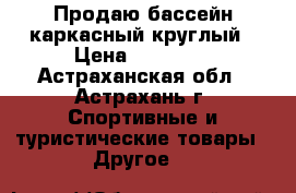 Продаю бассейн каркасный круглый › Цена ­ 10 000 - Астраханская обл., Астрахань г. Спортивные и туристические товары » Другое   